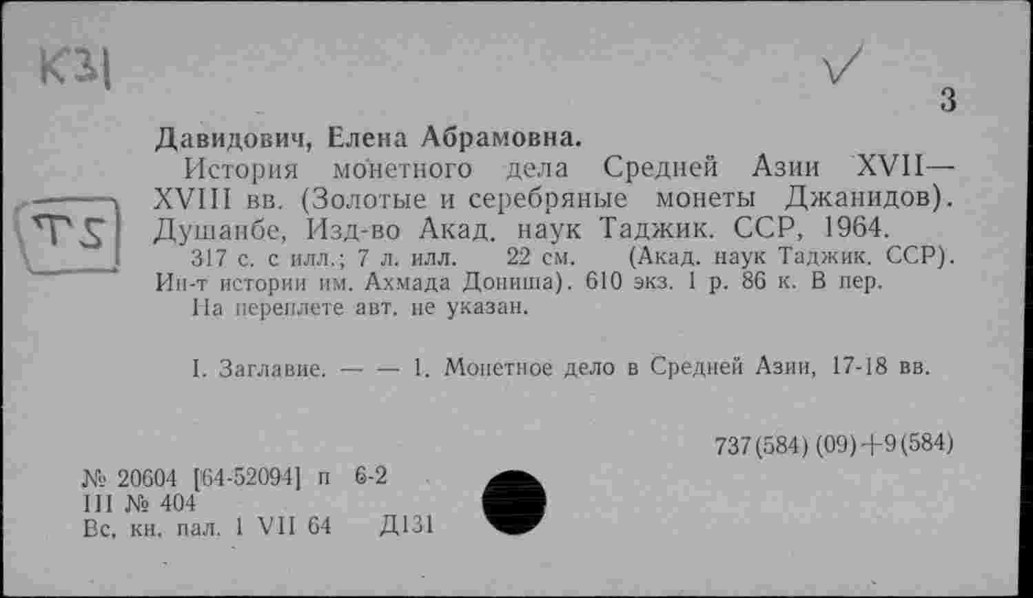 ﻿Kl|

3 Давидович, Елена Абрамовна.
История монетного дела Средней Азии XVII— XVIII вв. (Золотые и серебряные монеты Джанидов). Душанбе, Изд-во Акад, наук Таджик. ССР, 1964.
317 с. с илл.; 7 л. илл. 22 см. (Акад, наук Таджик. ССР). Ии-т истории им. Ахмада Дониша). 610 экз. 1 р. 86 к. В пер.
На переплете авт. не указан.
I. Заглавие.-----1. Монетное дело в Средней Азии, 17-18 вв.
№ 20604 [64-52094] п 6-2
III № 404
Вс, кн. пал. 1 VII 64	Д131
737(584) (09)+9 (584)